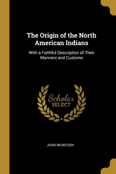 Обложка книги The Origin of the North American Indians. With a Faithful Description of Their Manners and Customs, John McIntosh