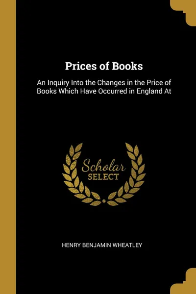 Обложка книги Prices of Books. An Inquiry Into the Changes in the Price of Books Which Have Occurred in England At, Henry Benjamin Wheatley