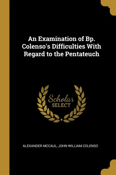 Обложка книги An Examination of Bp. Colenso.s Difficulties With Regard to the Pentateuch, John William Colenso Alexander McCaul