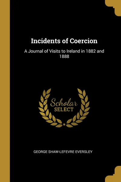 Обложка книги Incidents of Coercion. A Journal of Visits to Ireland in 1882 and 1888, George Shaw-Lefevre Eversley