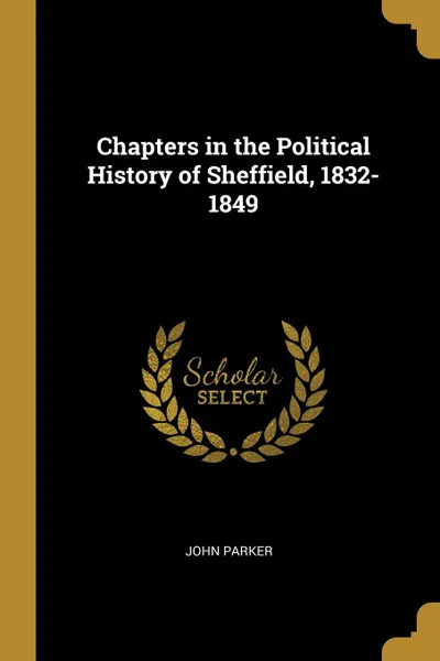 Обложка книги Chapters in the Political History of Sheffield, 1832-1849, John Parker