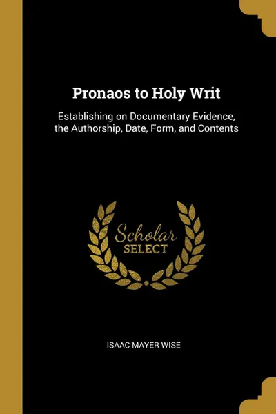 Обложка книги Pronaos to Holy Writ. Establishing on Documentary Evidence, the Authorship, Date, Form, and Contents, Isaac Mayer Wise