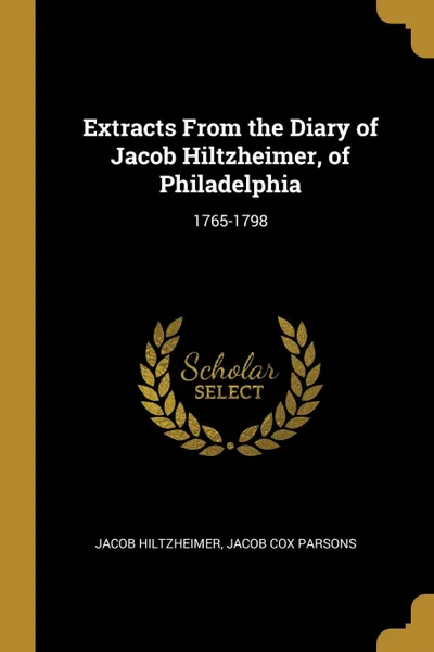 Обложка книги Extracts From the Diary of Jacob Hiltzheimer, of Philadelphia. 1765-1798, Jacob Cox Parsons Jacob Hiltzheimer