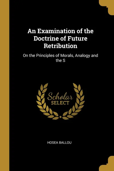 Обложка книги An Examination of the Doctrine of Future Retribution. On the Principles of Morals, Analogy and the S, Hosea Ballou