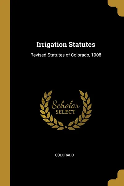 Обложка книги Irrigation Statutes. Revised Statutes of Colorado, 1908, Colorado