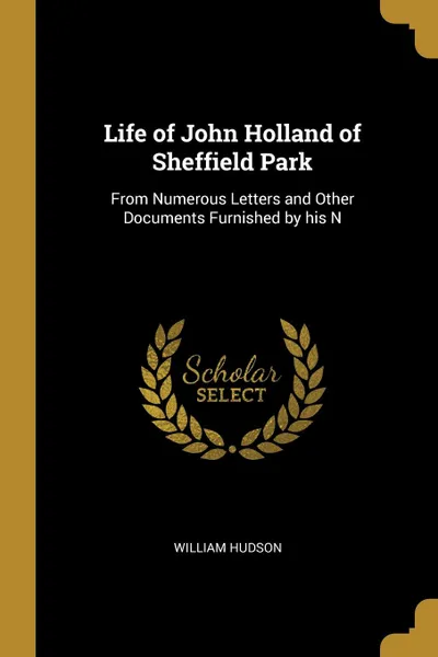 Обложка книги Life of John Holland of Sheffield Park. From Numerous Letters and Other Documents Furnished by his N, William Hudson