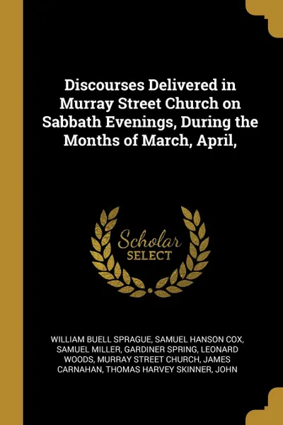 Обложка книги Discourses Delivered in Murray Street Church on Sabbath Evenings, During the Months of March, April,, William Buell Sprague, Samuel Hanson Cox, Samuel Miller