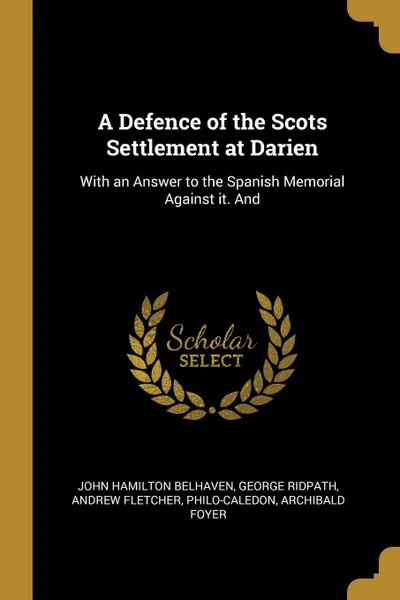 Обложка книги A Defence of the Scots Settlement at Darien. With an Answer to the Spanish Memorial Against it. And, John Hamilton Belhaven, George Ridpath, Andrew Fletcher