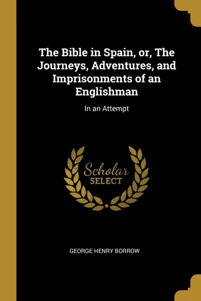 Обложка книги The Bible in Spain, or, The Journeys, Adventures, and Imprisonments of an Englishman. In an Attempt, George Henry Borrow