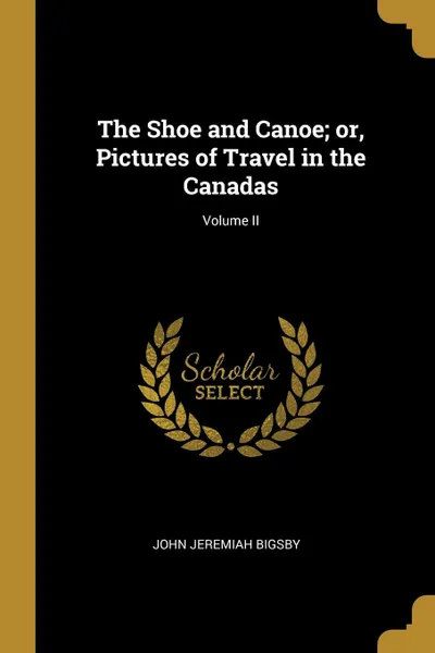 Обложка книги The Shoe and Canoe; or, Pictures of Travel in the Canadas; Volume II, John Jeremiah Bigsby