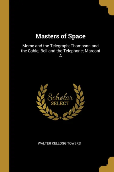 Обложка книги Masters of Space. Morse and the Telegraph; Thompson and the Cable; Bell and the Telephone; Marconi A, Walter Kellogg Towers