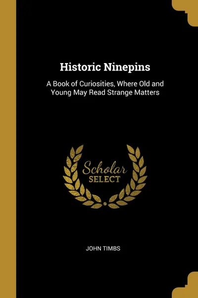 Обложка книги Historic Ninepins. A Book of Curiosities, Where Old and Young May Read Strange Matters, John Timbs