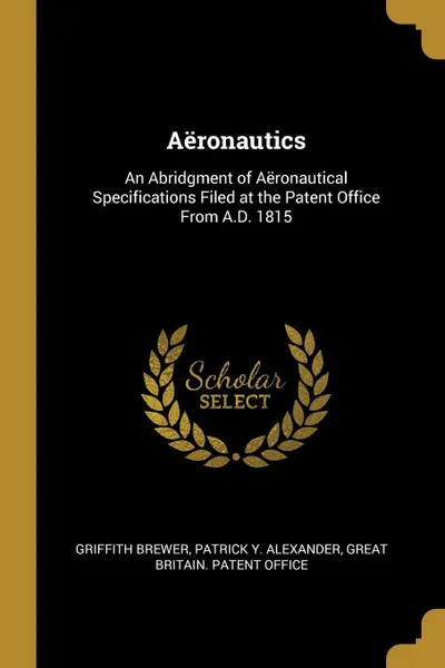 Обложка книги Aeronautics. An Abridgment of Aeronautical Specifications Filed at the Patent Office From A.D. 1815, Griffith Brewer, Patrick Y. Alexander