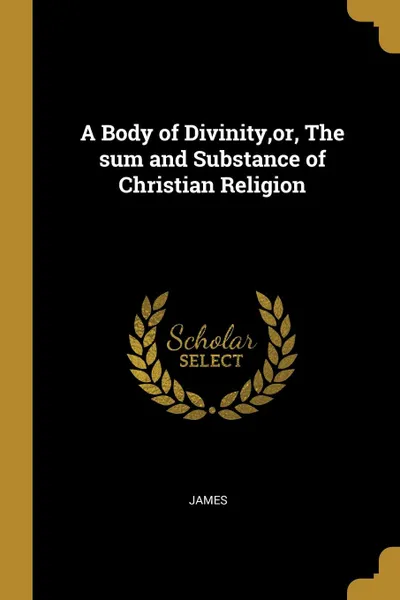 Обложка книги A Body of Divinity,or, The sum and Substance of Christian Religion, James