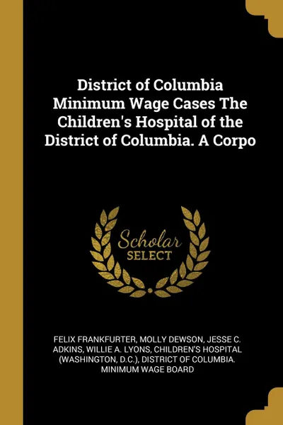 Обложка книги District of Columbia Minimum Wage Cases The Children.s Hospital of the District of Columbia. A Corpo, Felix Frankfurter, Molly Dewson, Jesse C. Adkins