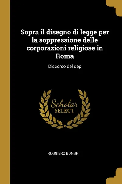 Обложка книги Sopra il disegno di legge per la soppressione delle corporazioni religiose in Roma. Discorso del dep, Ruggiero Bonghi