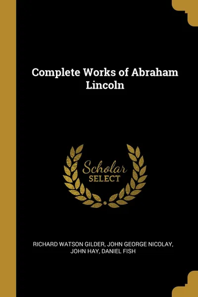 Обложка книги Complete Works of Abraham Lincoln, Richard Watson Gilder, John George Nicolay, John Hay