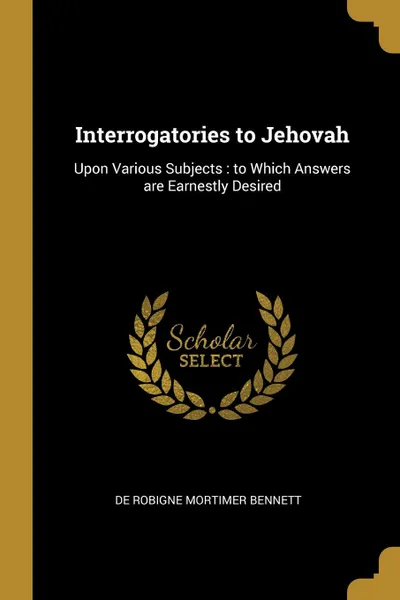 Обложка книги Interrogatories to Jehovah. Upon Various Subjects : to Which Answers are Earnestly Desired, De Robigne Mortimer Bennett