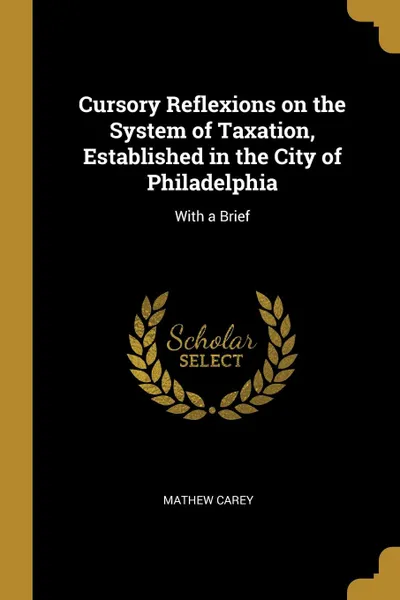 Обложка книги Cursory Reflexions on the System of Taxation, Established in the City of Philadelphia. With a Brief, Mathew Carey