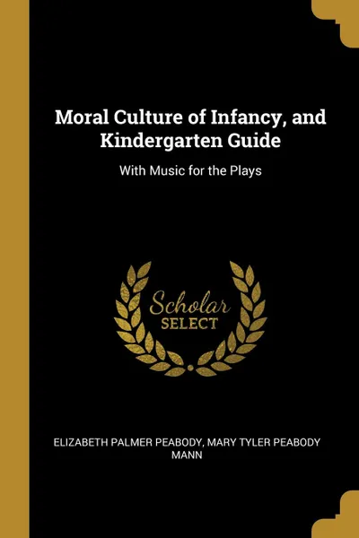 Обложка книги Moral Culture of Infancy, and Kindergarten Guide. With Music for the Plays, Elizabeth Palmer Peabody, Mary Tyler Peabody Mann