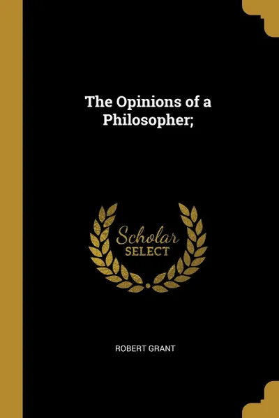 Обложка книги The Opinions of a Philosopher;, Robert Grant