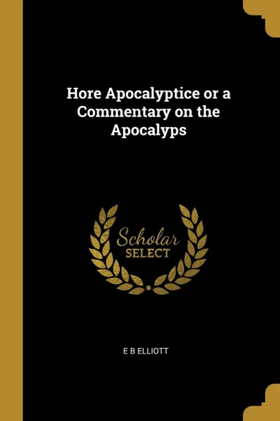 Обложка книги Hore Apocalyptice or a Commentary on the Apocalyps, E B Elliott