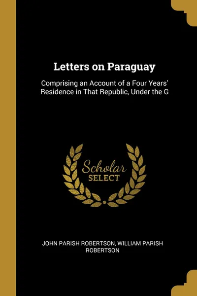 Обложка книги Letters on Paraguay. Comprising an Account of a Four Years. Residence in That Republic, Under the G, John Parish Robertson, William Parish Robertson