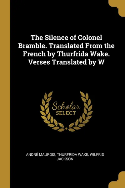 Обложка книги The Silence of Colonel Bramble. Translated From the French by Thurfrida Wake. Verses Translated by W, André Maurois, Thurfrida Wake, Wilfrid Jackson