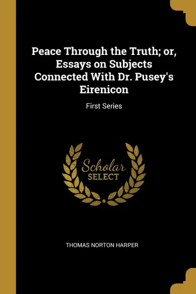 Обложка книги Peace Through the Truth; or, Essays on Subjects Connected With Dr. Pusey.s Eirenicon. First Series, Thomas Norton Harper