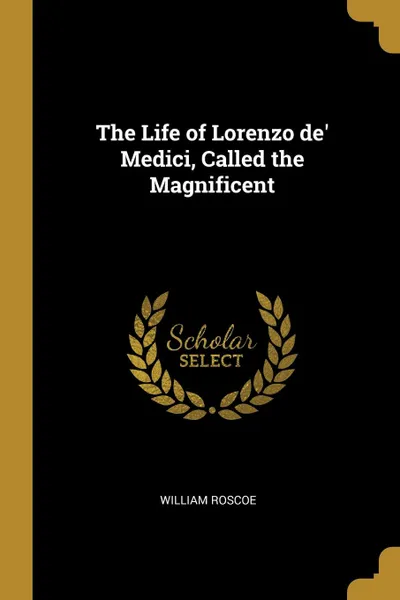 Обложка книги The Life of Lorenzo de. Medici, Called the Magnificent, William Roscoe