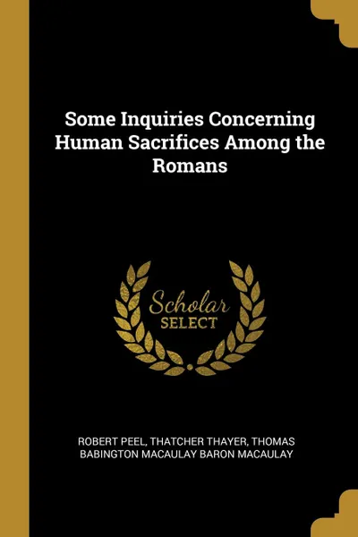 Обложка книги Some Inquiries Concerning Human Sacrifices Among the Romans, Robert Peel, Thatcher Thayer, Thomas Babington Macaulay Baro Macaulay