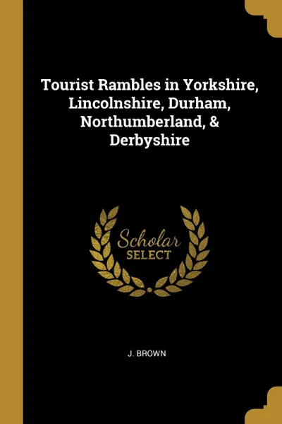 Обложка книги Tourist Rambles in Yorkshire, Lincolnshire, Durham, Northumberland, . Derbyshire, J. Brown