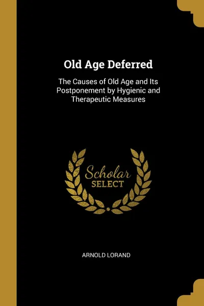 Обложка книги Old Age Deferred. The Causes of Old Age and Its Postponement by Hygienic and Therapeutic Measures, Arnold Lorand