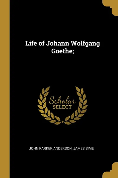 Обложка книги Life of Johann Wolfgang Goethe;, John Parker Anderson, James Sime