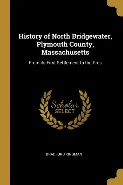 Обложка книги History of North Bridgewater, Plymouth County, Massachusetts. From its First Settlement to the Pres, Bradford Kingman