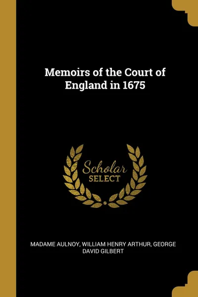 Обложка книги Memoirs of the Court of England in 1675, Madame Aulnoy, William Henry Arthur, George David Gilbert