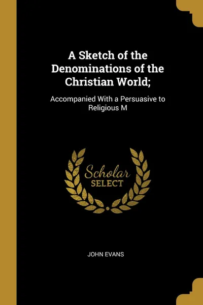 Обложка книги A Sketch of the Denominations of the Christian World;. Accompanied With a Persuasive to Religious M, John Evans