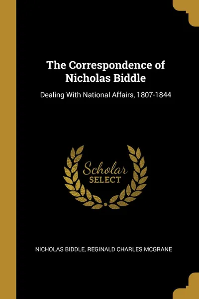 Обложка книги The Correspondence of Nicholas Biddle. Dealing With National Affairs, 1807-1844, Nicholas Biddle, Reginald Charles McGrane
