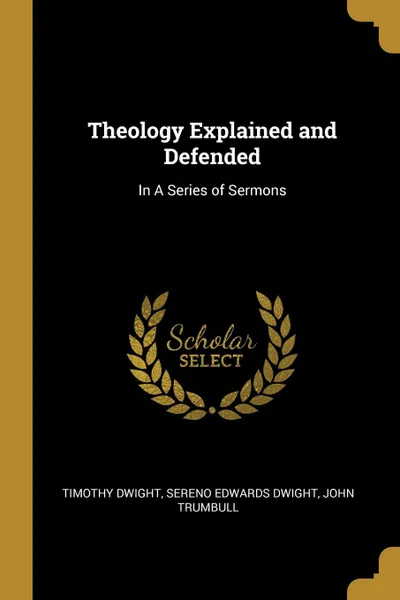 Обложка книги Theology Explained and Defended. In A Series of Sermons, Timothy Dwight, Sereno Edwards Dwight, John Trumbull