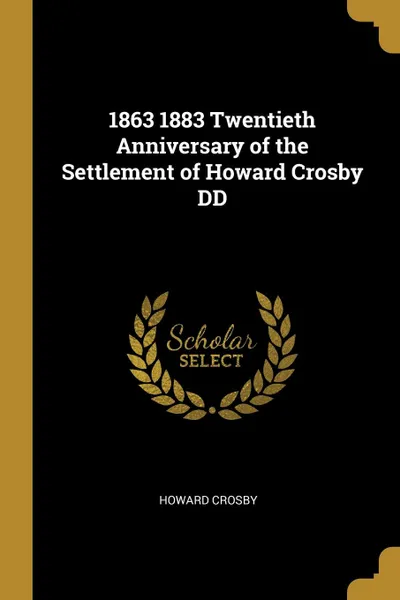 Обложка книги 1863 1883 Twentieth Anniversary of the Settlement of Howard Crosby DD, Howard Crosby