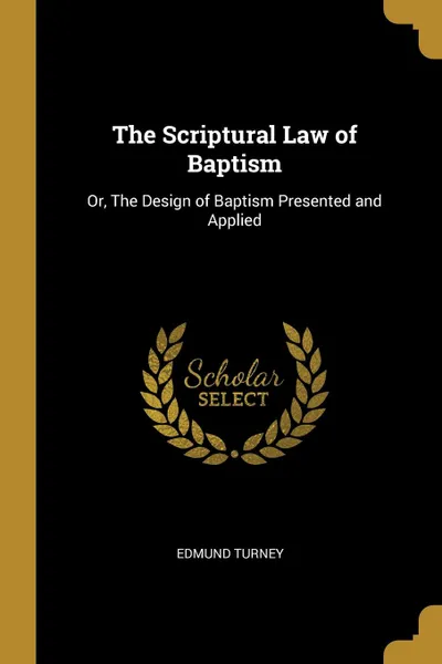 Обложка книги The Scriptural Law of Baptism. Or, The Design of Baptism Presented and Applied, Edmund Turney