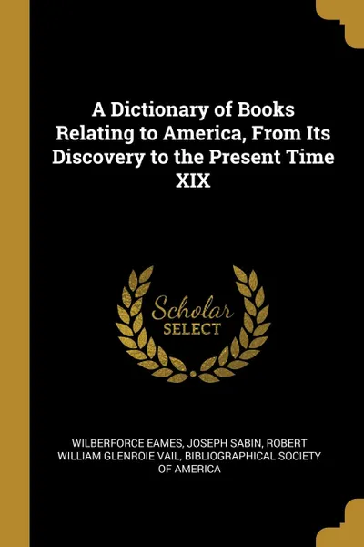 Обложка книги A Dictionary of Books Relating to America, From Its Discovery to the Present Time XIX, Wilberforce Eames, Joseph Sabin, Robert William Glenroie Vail