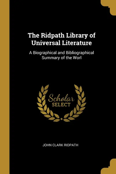 Обложка книги The Ridpath Library of Universal Literature. A Biographical and Bibliographical Summary of the Worl, John Clark Ridpath