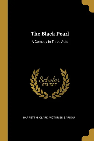 Обложка книги The Black Pearl. A Comedy in Three Acts, Barrett H. Clark, Victorien Sardou