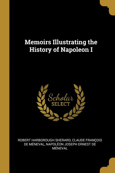 Обложка книги Memoirs Illustrating the History of Napoleon I, Robert Harborough Sherard, Claude François de Méneval, Napoléon Joseph Ernest de Méneval
