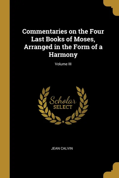 Обложка книги Commentaries on the Four Last Books of Moses, Arranged in the Form of a Harmony; Volume III, Jean Calvin