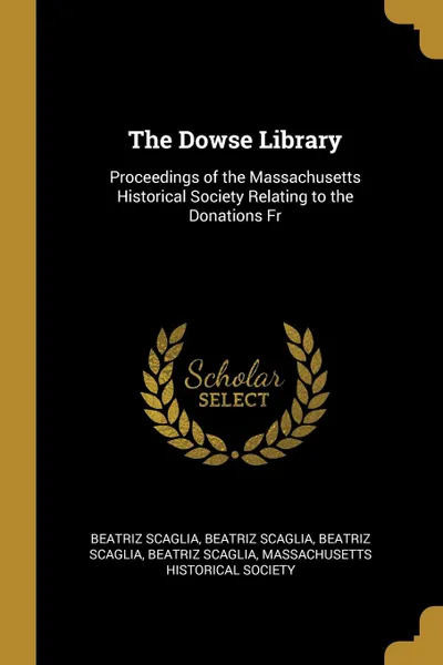 Обложка книги The Dowse Library. Proceedings of the Massachusetts Historical Society Relating to the Donations Fr, Beatriz Scaglia