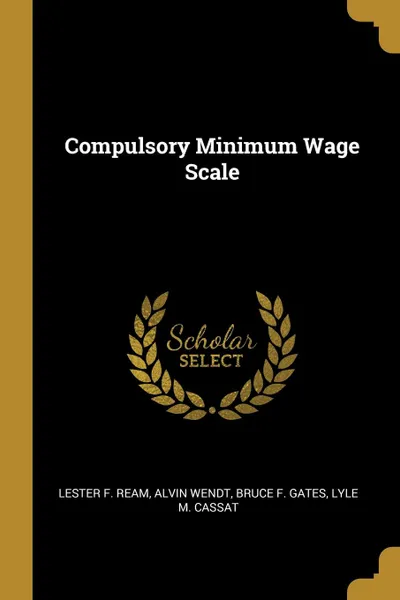 Обложка книги Compulsory Minimum Wage Scale, Lester F. Ream, Alvin Wendt, Bruce F. Gates