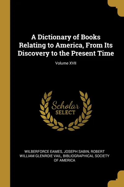 Обложка книги A Dictionary of Books Relating to America, From Its Discovery to the Present Time; Volume XVII, Wilberforce Eames, Joseph Sabin, Robert William Glenroie Vail