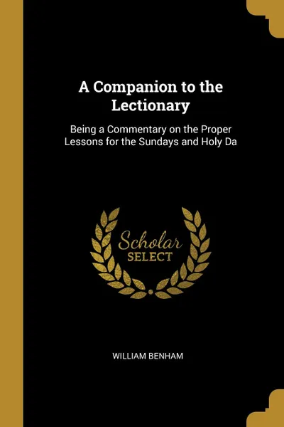 Обложка книги A Companion to the Lectionary. Being a Commentary on the Proper Lessons for the Sundays and Holy Da, William Benham